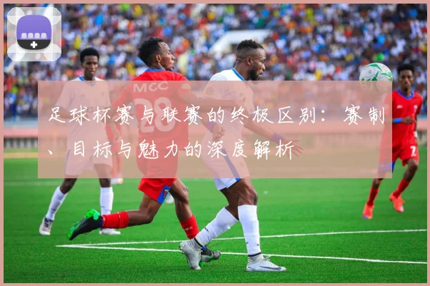 足球杯赛与联赛的终极区别:赛制、目标与魅力的深度解析