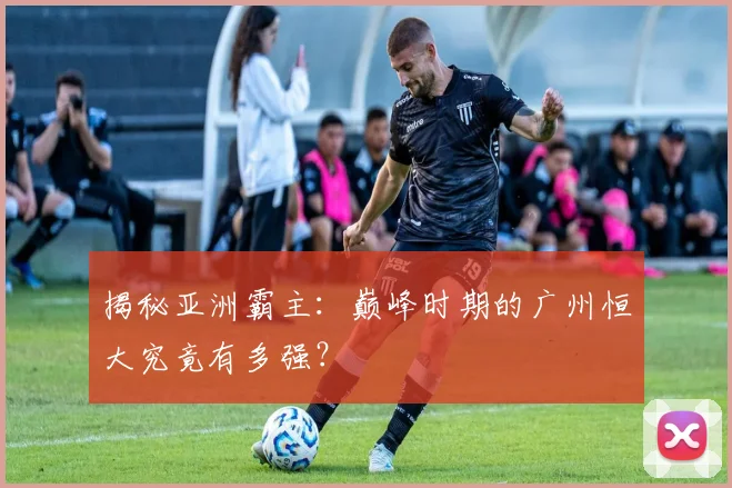 揭秘亚洲霸主：巅峰时期的广州恒大究竟有多强？
