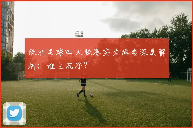 欧洲足球四大联赛实力排名深度解析:谁主沉浮?