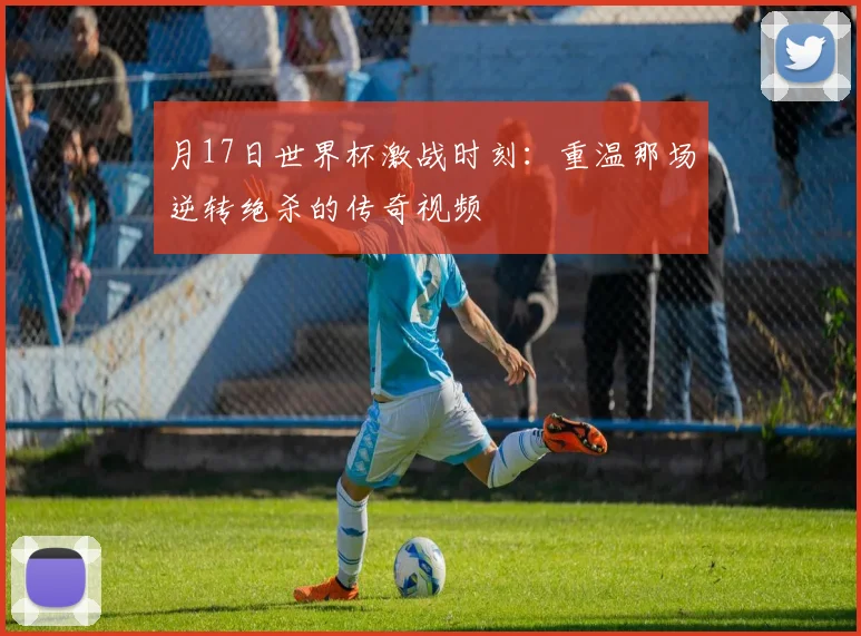 月17日世界杯激战时刻：重温那场逆转绝杀的传奇视频