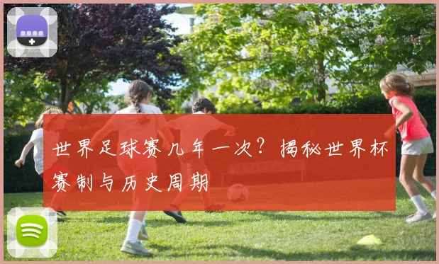 世界足球赛几年一次？揭秘世界杯赛制与历史周期