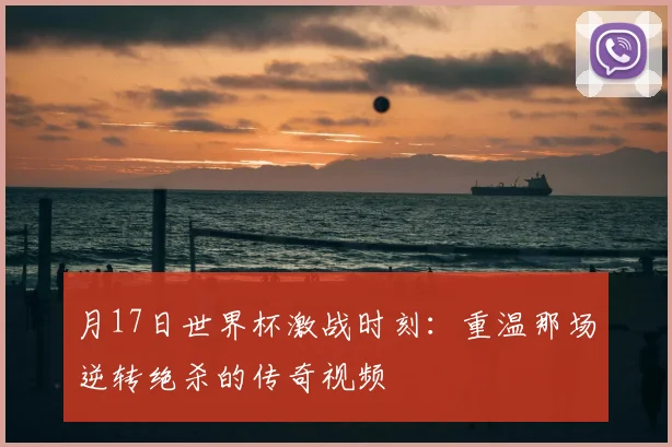 月17日世界杯激战时刻：重温那场逆转绝杀的传奇视频