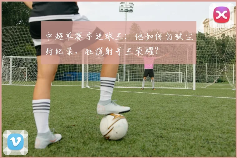 中超单赛季进球王:他如何打破尘封纪录,独揽射手王荣耀?