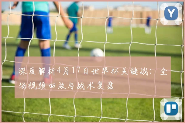 深度解析4月17日世界杯关键战：全场视频回放与战术复盘