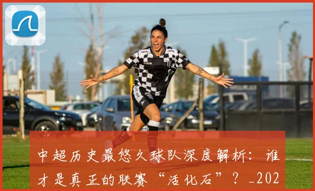 中超历史最悠久球队深度解析：谁才是真正的联赛“活化石”？_20260610190352