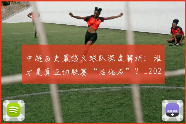中超历史最悠久球队深度解析：谁才是真正的联赛“活化石”？_20260610190352