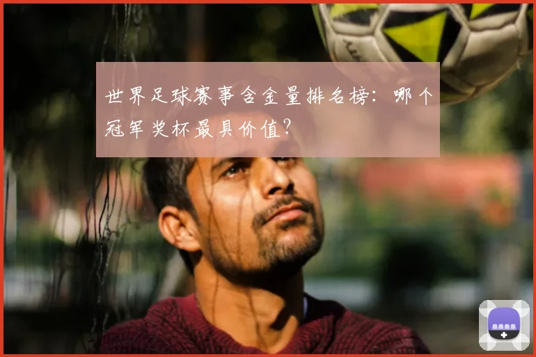 世界足球赛事含金量排名榜:哪个冠军奖杯最具价值?